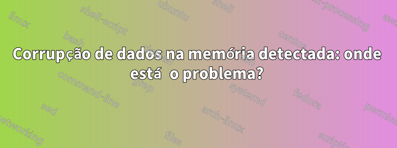 Corrupção de dados na memória detectada: onde está o problema?