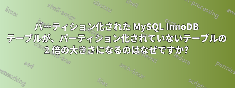 パーティション化された MySQL InnoDB テーブルが、パーティション化されていないテーブルの 2 倍の大きさになるのはなぜですか?