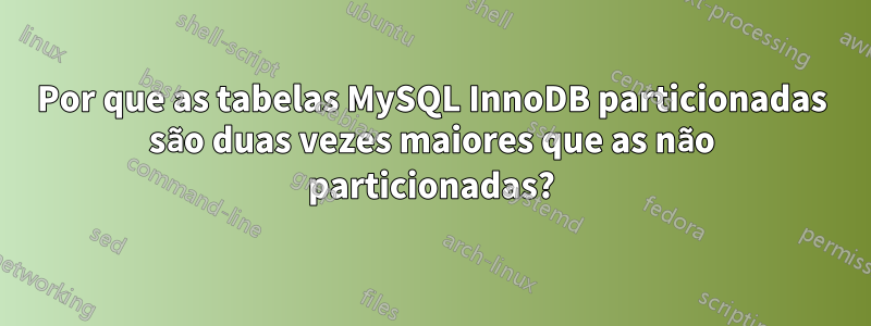 Por que as tabelas MySQL InnoDB particionadas são duas vezes maiores que as não particionadas?