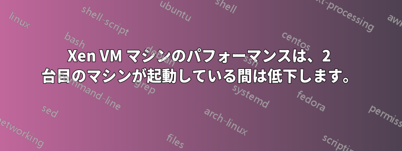 Xen VM マシンのパフォーマンスは、2 台目のマシンが起動している間は低下します。