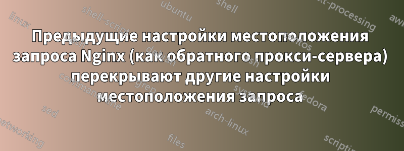 Предыдущие настройки местоположения запроса Nginx (как обратного прокси-сервера) перекрывают другие настройки местоположения запроса