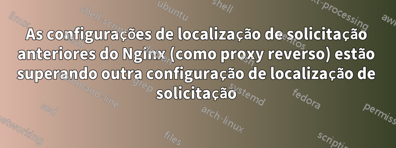 As configurações de localização de solicitação anteriores do Nginx (como proxy reverso) estão superando outra configuração de localização de solicitação