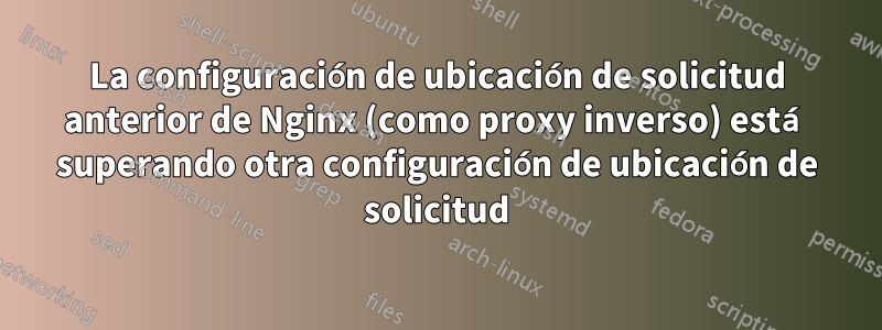 La configuración de ubicación de solicitud anterior de Nginx (como proxy inverso) está superando otra configuración de ubicación de solicitud