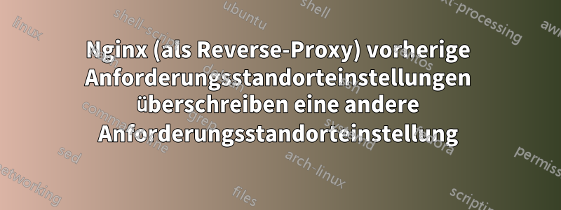 Nginx (als Reverse-Proxy) vorherige Anforderungsstandorteinstellungen überschreiben eine andere Anforderungsstandorteinstellung