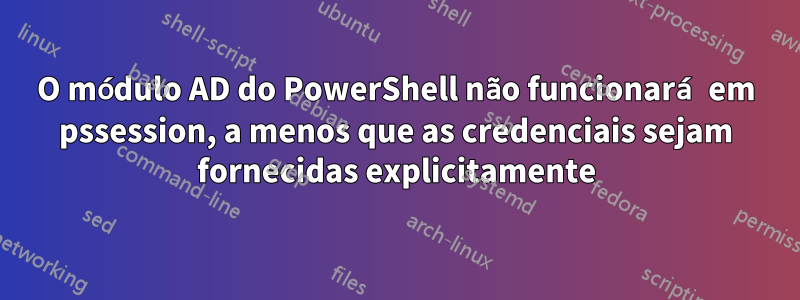 O módulo AD do PowerShell não funcionará em pssession, a menos que as credenciais sejam fornecidas explicitamente