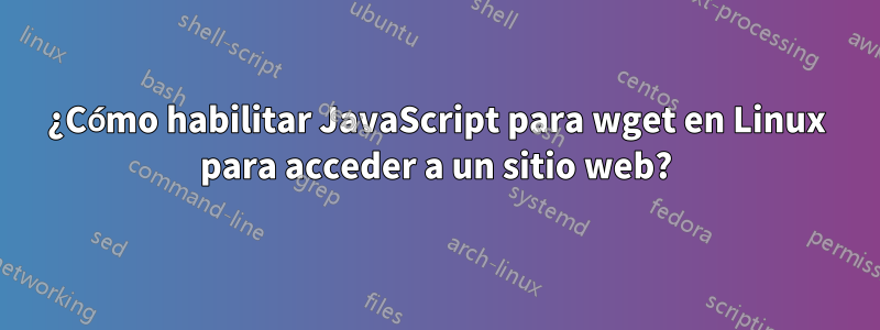 ¿Cómo habilitar JavaScript para wget en Linux para acceder a un sitio web?