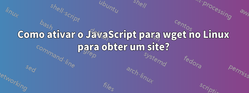 Como ativar o JavaScript para wget no Linux para obter um site?