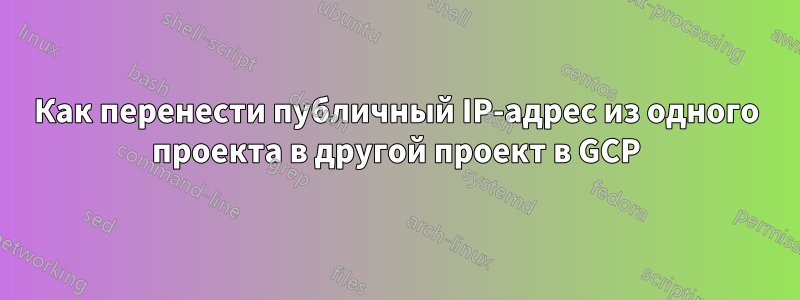 Как перенести публичный IP-адрес из одного проекта в другой проект в GCP