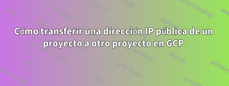 Cómo transferir una dirección IP pública de un proyecto a otro proyecto en GCP