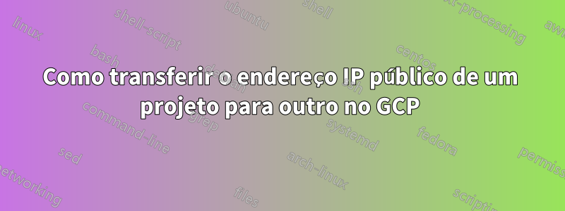 Como transferir o endereço IP público de um projeto para outro no GCP