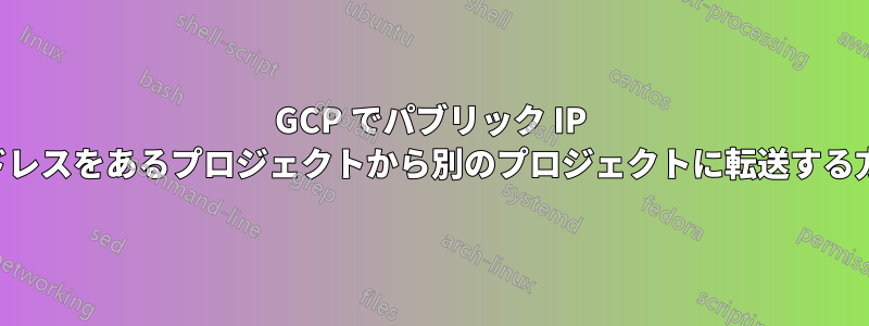 GCP でパブリック IP アドレスをあるプロジェクトから別のプロジェクトに転送する方法