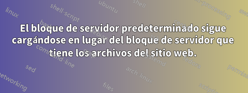 El bloque de servidor predeterminado sigue cargándose en lugar del bloque de servidor que tiene los archivos del sitio web.