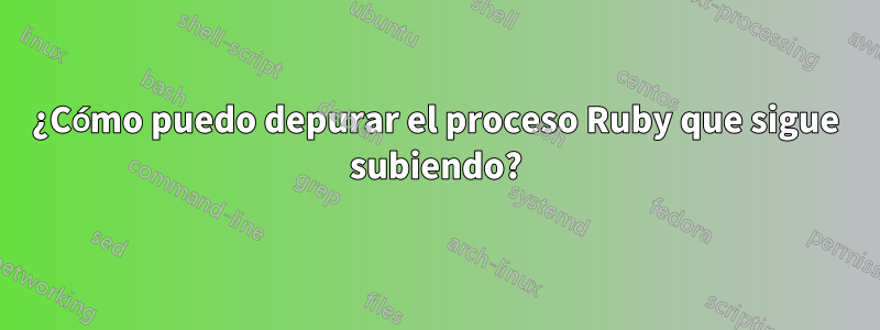 ¿Cómo puedo depurar el proceso Ruby que sigue subiendo?