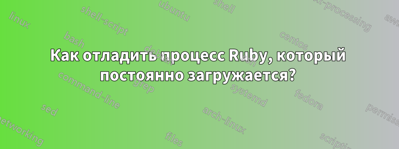 Как отладить процесс Ruby, который постоянно загружается?