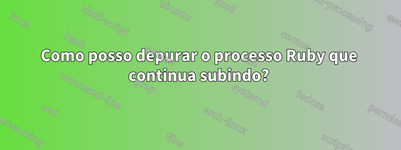 Como posso depurar o processo Ruby que continua subindo?