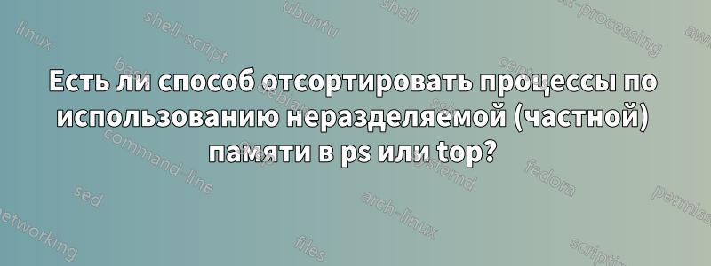 Есть ли способ отсортировать процессы по использованию неразделяемой (частной) памяти в ps или top?