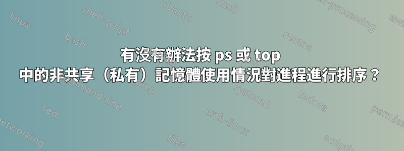 有沒有辦法按 ps 或 top 中的非共享（私有）記憶體使用情況對進程進行排序？