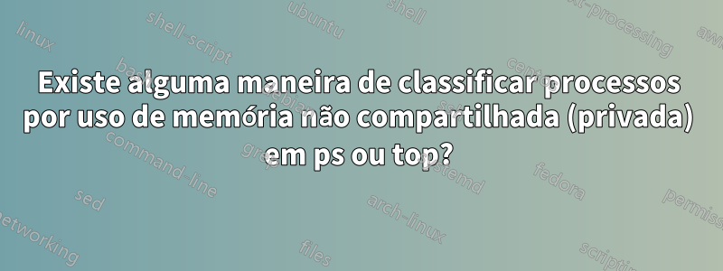 Existe alguma maneira de classificar processos por uso de memória não compartilhada (privada) em ps ou top?