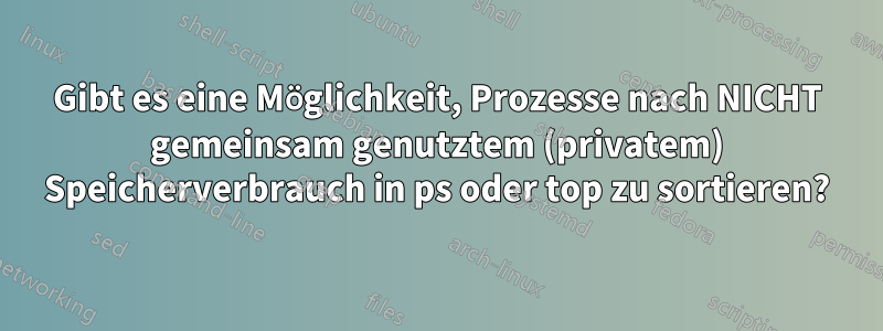 Gibt es eine Möglichkeit, Prozesse nach NICHT gemeinsam genutztem (privatem) Speicherverbrauch in ps oder top zu sortieren?