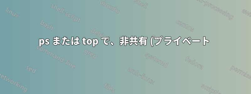 ps または top で、非共有 (プライベート) メモリ使用量によってプロセスを並べ替える方法はありますか?
