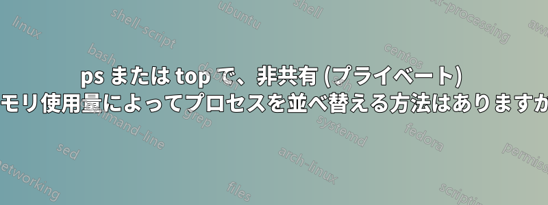 ps または top で、非共有 (プライベート) メモリ使用量によってプロセスを並べ替える方法はありますか?