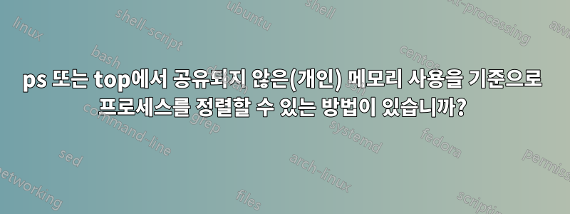 ps 또는 top에서 공유되지 않은(개인) 메모리 사용을 기준으로 프로세스를 정렬할 수 있는 방법이 있습니까?