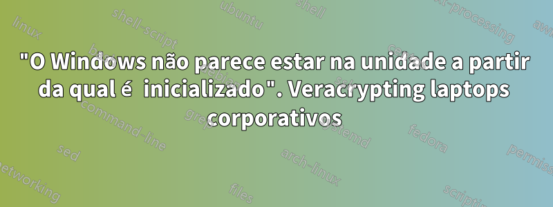 "O Windows não parece estar na unidade a partir da qual é inicializado". Veracrypting laptops corporativos