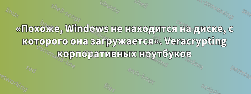 «Похоже, Windows не находится на диске, с которого она загружается». Veracrypting корпоративных ноутбуков