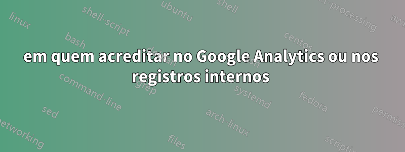 em quem acreditar no Google Analytics ou nos registros internos