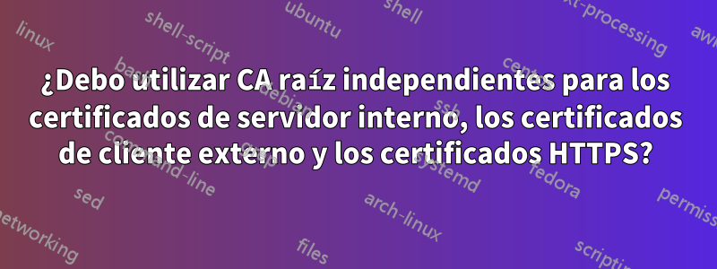 ¿Debo utilizar CA raíz independientes para los certificados de servidor interno, los certificados de cliente externo y los certificados HTTPS?