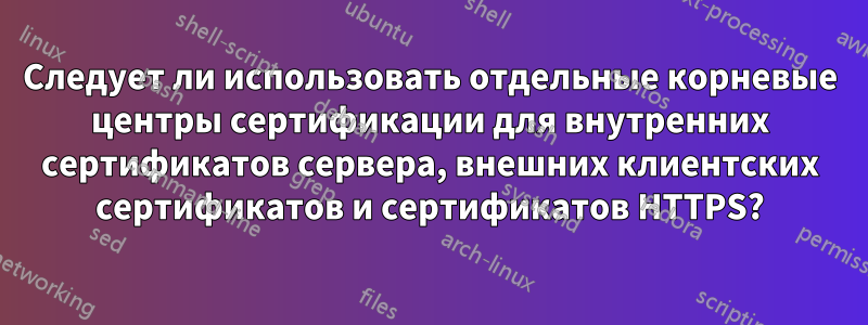 Следует ли использовать отдельные корневые центры сертификации для внутренних сертификатов сервера, внешних клиентских сертификатов и сертификатов HTTPS?