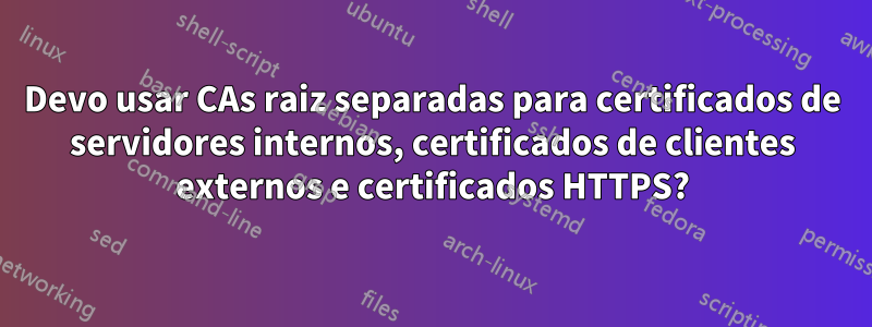 Devo usar CAs raiz separadas para certificados de servidores internos, certificados de clientes externos e certificados HTTPS?