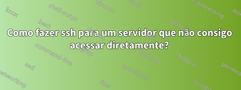 Como fazer ssh para um servidor que não consigo acessar diretamente?