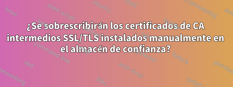 ¿Se sobrescribirán los certificados de CA intermedios SSL/TLS instalados manualmente en el almacén de confianza?