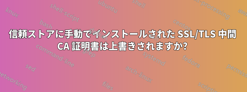 信頼ストアに手動でインストールされた SSL/TLS 中間 CA 証明書は上書きされますか?