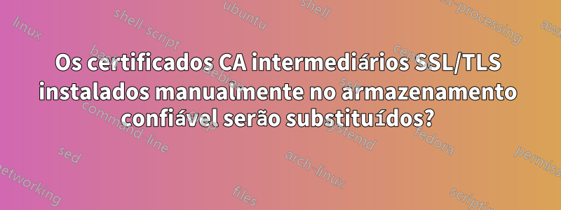 Os certificados CA intermediários SSL/TLS instalados manualmente no armazenamento confiável serão substituídos?