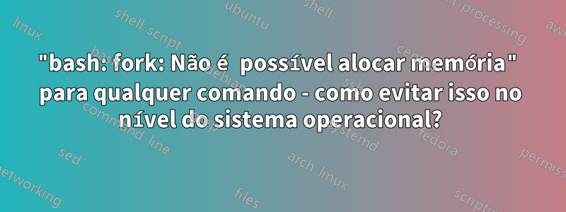 "bash: fork: Não é possível alocar memória" para qualquer comando - como evitar isso no nível do sistema operacional?