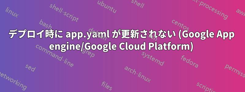 デプロイ時に app.yaml が更新されない (Google App engine/Google Cloud Platform)