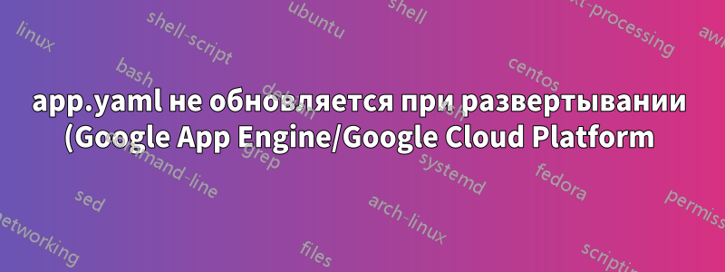 app.yaml не обновляется при развертывании (Google App Engine/Google Cloud Platform)