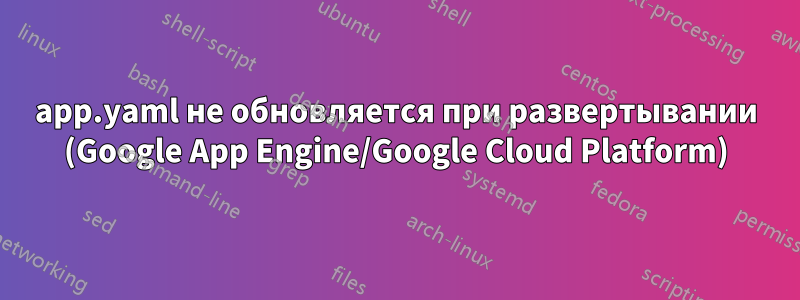 app.yaml не обновляется при развертывании (Google App Engine/Google Cloud Platform)