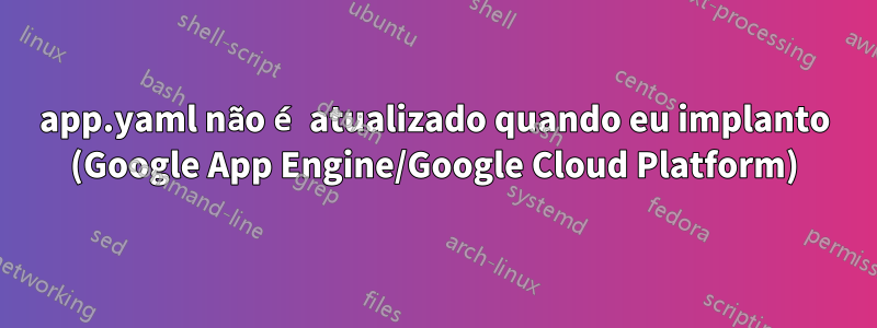 app.yaml não é atualizado quando eu implanto (Google App Engine/Google Cloud Platform)