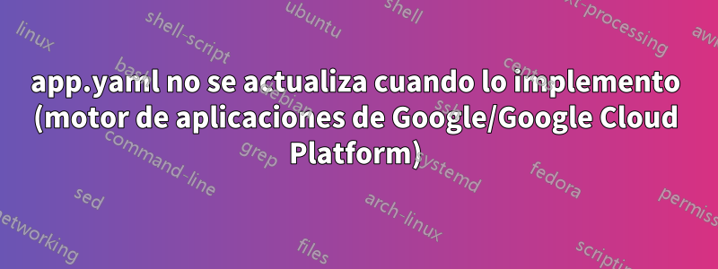 app.yaml no se actualiza cuando lo implemento (motor de aplicaciones de Google/Google Cloud Platform)