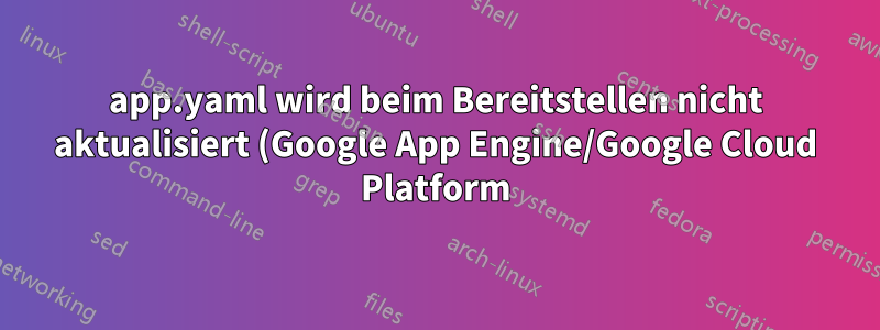app.yaml wird beim Bereitstellen nicht aktualisiert (Google App Engine/Google Cloud Platform)