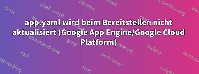 app.yaml wird beim Bereitstellen nicht aktualisiert (Google App Engine/Google Cloud Platform)