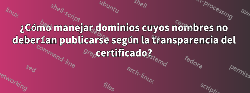 ¿Cómo manejar dominios cuyos nombres no deberían publicarse según la transparencia del certificado?