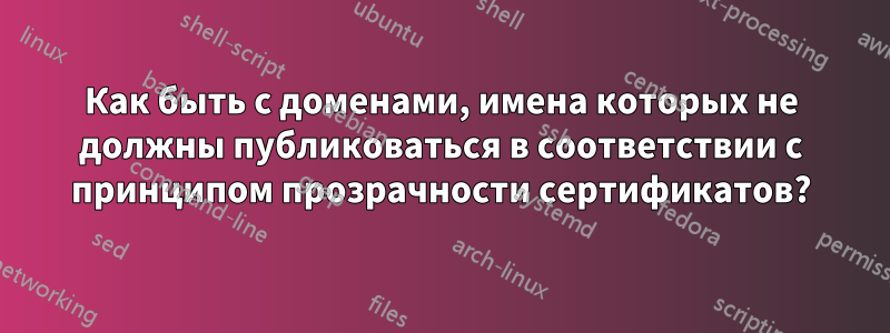 Как быть с доменами, имена которых не должны публиковаться в соответствии с принципом прозрачности сертификатов?