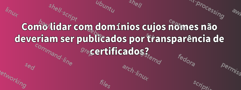 Como lidar com domínios cujos nomes não deveriam ser publicados por transparência de certificados?