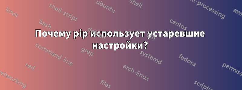 Почему pip использует устаревшие настройки?