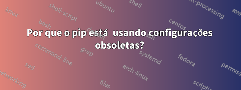 Por que o pip está usando configurações obsoletas?