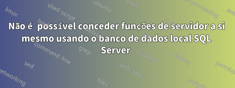 Não é possível conceder funções de servidor a si mesmo usando o banco de dados local SQL Server 